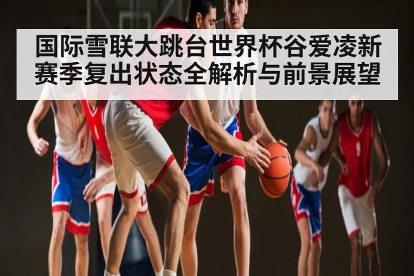国际雪联大跳台世界杯谷爱凌新赛季复出状态全解析与前景展望