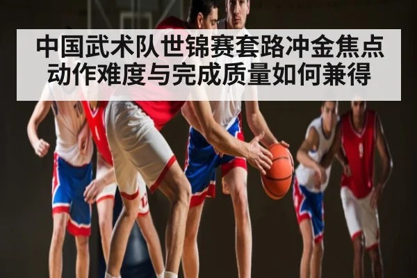 中国武术队世锦赛套路冲金焦点 动作难度与完成质量如何兼得