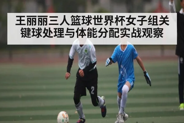 王丽丽三人篮球世界杯女子组关键球处理与体能分配实战观察